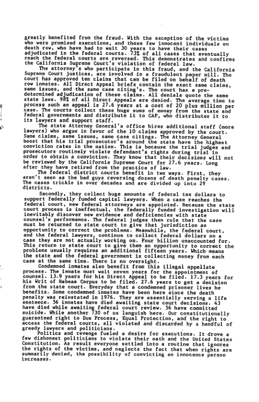 greatly benefited fron the fraud. With the exception of the victins Sho’Vare pronisad exacutions, and thosa’ fau ianocant. Lndividuis on desehro oo T 2 S0 et 1% M et ca adiudicated‘To the tuderal Sourta. I3 of a1l cases that sventually £achthe Tedaral courts ace ceversed: This demsnsirates and Confiims EheCalifornla Supeeme Coure’s violation of federal iee:  The attorney’s uho participate in this fraud, and ihe California Supcane Court. Justices, e drvolved o s Fraudul The colet has sppraved ten el fou Tamates: AL Direct Appe  0d the’sene Case citi Uication of these clafes £ 0f a1 Diract  1 31 Genfats quoth danied T e o  cost of 20 plue atilion per  e sims"of money fron tha-state ah 1776 G W diateibutes 1 to  nd support s state Attorney Ganerl’s office hires additional staft (pore Lawyers) Uho argue.in favoc of the 10 <laims spproved by the coutr Sime clatns, sase fesu Citings. The Attorney Ceerel Sonme et hagEr el e Sround tha state have the Righest Conviction rates in the nation: This is,because the trisl judste and Gofendant s tights during telal in Srder to obtain a conviction: They knou that thair decisions will not be revicued by the Californis Suprene Court for 27.6 years. Long SFLes thay have ratited fros the’ practics of Lau: The Federal district coucts benafit in tvo ways. First, they the bad guys revarsing dosens of death penaliy ceses.  aren’t sec  The cases trickie in over dec. ace’divided up thto 29 dfsericrs. Secandly, they collect huge smounts of faderal When o case  support feserilyFundod capttal Tauye Foderal court, naw  col attoene  appointed. Becovss the state ectul, the  Tadocally funded snvestigation vill cancies vith state then Tule that the case o Siate court to 3ive that jurisdiction an oppoctunity to corzect the problans: Neamuhils, the federal sourt, SR0"the’Ledecal Tavyars, continue to Collect faderal doliers on s Gase they ‘are ot actuaily working on: Foue billion usaccounted for. This retuen o state Court to give then an opportunity to correct the problens usually Fequires en additional fiftetn years. Wmich means fhe state and the fadersl government is collecting money fros ssch £ the same tioa: Thers is no oversight. Condamosd inmates also benefit fron this illegal appellate procest: The ineate sust wait seven yeas for the sppointeans of Soumel: Do peans Tor it bttetarniad (0 oe 08 1S vegts cor Biaieet of abeascorpen fo berfiled! 37,8 ynce 1o et 3 4 fron the Utata court. Evaryday that a condenned prisoner 1ives he banerits. Soae candeancd ifmares have bean mere since the dea  13 Toaf  while aweit  ng cederal court ceview  suicide. Wmile snother 130 of us languish hers. Our constirutionally  guscanteed £ight to Due Process, Equal Protection, and the Fight fo 5 the federal courts, sl violated and discerdsd by s hamdful of  desice for executions. It drove a fov dishonest polttici; « theix oath and the United State Constitution. As result sveryone settied into a foutine that ignor the cights of the victiss, snd neglects the fact that when rights are sussar{ly dened, the possibility of convicting an innocence person Tncreases.  